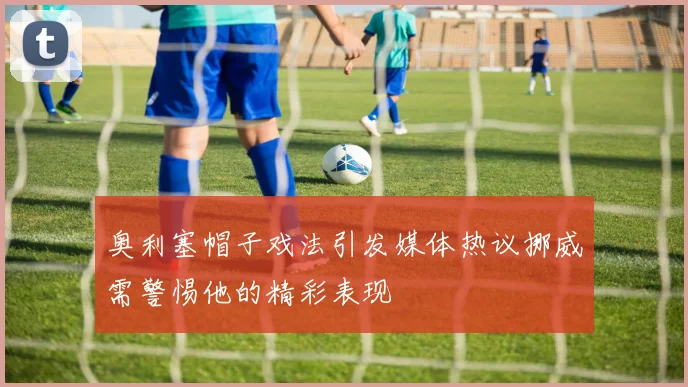 奥利塞帽子戏法引发媒体热议挪威需警惕他的精彩表现