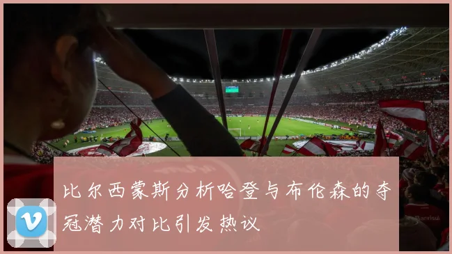 比尔西蒙斯分析哈登与布伦森的夺冠潜力对比引发热议