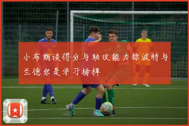 小布朗谈得分与助攻能力称波特与兰德尔是学习榜样