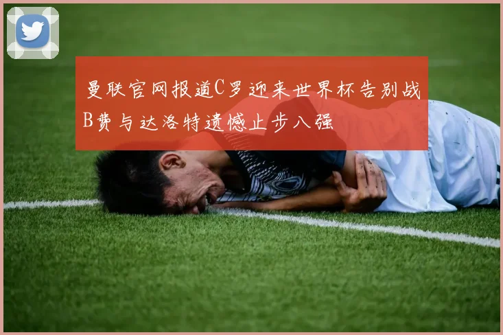 曼联官网报道C罗迎来世界杯告别战B费与达洛特遗憾止步八强