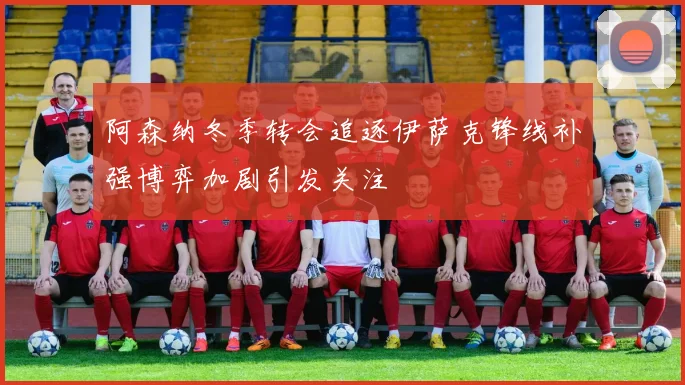 阿森纳冬季转会追逐伊萨克锋线补强博弈加剧引发关注